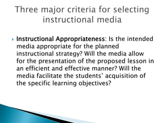  Instructional Appropriateness: Is the intended
media appropriate for the planned
instructional strategy? Will the media allow
for the presentation of the proposed lesson in
an efficient and effective manner? Will the
media facilitate the students’ acquisition of
the specific learning objectives?
 