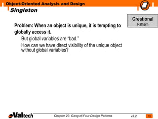 Object-Oriented Analysis and Design
 Singleton
                                                                   Creational
   Problem: When an object is unique, it is tempting to                  Pattern

   globally access it.
      But global variables are “bad.”
      How can we have direct visibility of the unique object
      without global variables?




                       Chapter 23: Gang-of-Four Design Patterns   v3.2         10
 