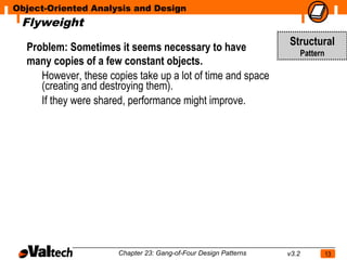 Object-Oriented Analysis and Design
 Flyweight

  Problem: Sometimes it seems necessary to have                   Structural
                                                                         Pattern
  many copies of a few constant objects.
     However, these copies take up a lot of time and space
     (creating and destroying them).
     If they were shared, performance might improve.




                       Chapter 23: Gang-of-Four Design Patterns   v3.2             13
 