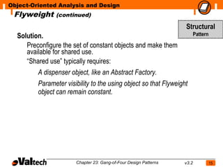 Object-Oriented Analysis and Design
 Flyweight     (continued)

                                                                  Structural
  Solution.                                                              Pattern

     Preconfigure the set of constant objects and make them
     available for shared use.
     “Shared use” typically requires:
         A dispenser object, like an Abstract Factory.
         Parameter visibility to the using object so that Flyweight
         object can remain constant.




                       Chapter 23: Gang-of-Four Design Patterns   v3.2             15
 