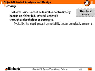Object-Oriented Analysis and Design
 Proxy
    Problem: Sometimes it is desirable not to directly             Structural
                                                                      Pattern
    access an object but, instead, access it
    through a placeholder or surrogate.
       Typically, this need arises from reliability and/or complexity concerns.




                        Chapter 23: Gang-of-Four Design Patterns   v3.2    18
 