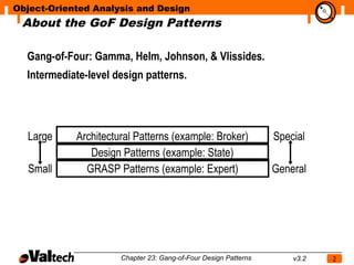Object-Oriented Analysis and Design
 About the GoF Design Patterns
                                                                            N




  Gang-of-Four: Gamma, Helm, Johnson, & Vlissides.
  Intermediate-level design patterns.




  Large     Architectural Patterns (example: Broker)             Special
               Design Patterns (example: State)
  Small       GRASP Patterns (example: Expert)                   General




                      Chapter 23: Gang-of-Four Design Patterns       v3.2   2
 