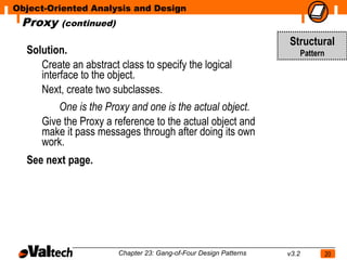 Object-Oriented Analysis and Design
 Proxy    (continued)

                                                                   Structural
  Solution.                                                               Pattern
     Create an abstract class to specify the logical
     interface to the object.
     Next, create two subclasses.
         One is the Proxy and one is the actual object.
     Give the Proxy a reference to the actual object and
     make it pass messages through after doing its own
     work.
  See next page.




                        Chapter 23: Gang-of-Four Design Patterns   v3.2             20
 