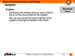 Object-Oriented Analysis and Design
 Adapter
  Problem.                                                        Structural
                                                                         Pattern
     Sometimes the interface that you want a client to
     use is not the one provided by the supplier.
     How can you convert the actual interface of the
     supplier to the logical interface of the client?




                       Chapter 23: Gang-of-Four Design Patterns   v3.2             22
 