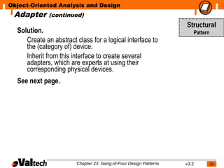 Object-Oriented Analysis and Design
 Adapter      (continued)
                                                                   Structural
  Solution.                                                               Pattern
     Create an abstract class for a logical interface to
     the (category of) device.
     Inherit from this interface to create several
     adapters, which are experts at using their
     corresponding physical devices.
  See next page.




                        Chapter 23: Gang-of-Four Design Patterns   v3.2             24
 