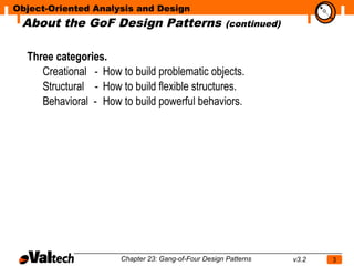 Object-Oriented Analysis and Design
 About the GoF Design Patterns
                                                                            N
                                                       (continued)


  Three categories.
     Creational - How to build problematic objects.
     Structural - How to build flexible structures.
     Behavioral - How to build powerful behaviors.




                       Chapter 23: Gang-of-Four Design Patterns      v3.2   3
 