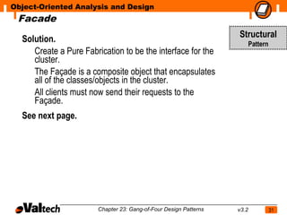 Object-Oriented Analysis and Design
 Facade

  Solution.                                                        Structural
                                                                          Pattern
     Create a Pure Fabrication to be the interface for the
     cluster.
     The Façade is a composite object that encapsulates
     all of the classes/objects in the cluster.
     All clients must now send their requests to the
     Façade.
  See next page.




                        Chapter 23: Gang-of-Four Design Patterns   v3.2             31
 