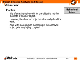 Object-Oriented Analysis and Design
 Observer
  Problem.                                                        Behavioral
                                                                         Pattern
     It is often extremely useful for one object to monitor
     the state of another object.
     However, the observed object must actually do all the
     work.
     Also, with more objects monitoring it, the observed
     object gets very highly coupled.




                       Chapter 23: Gang-of-Four Design Patterns   v3.2             33
 