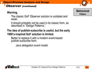 Object-Oriented Analysis and Design
 Observer      (continued)

  Warning.                                                         Behavioral
                                                                          Pattern
    The classic GoF Observer solution is outdated and
    weak.
    It should probably not be used in its classic form, as
    described in “Design Patterns.”
  The idea of publish-subscribe is useful, but the early
  1980’s-inspired GoF solution is limited.
     Better to replace it with a modern event-based
     publish-subscribe form.
         Java delegation event model.




                        Chapter 23: Gang-of-Four Design Patterns   v3.2             35
 
