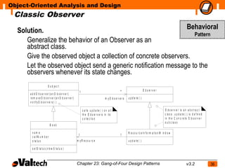 Object-Oriented Analysis and Design
 Classic Observer

  Solution.                                                     Behavioral
                                                                  Pattern
     Generalize the behavior of an Observer as an
     abstract class.
     Give the observed object a collection of concrete observers.
     Let the observed object send a generic notification message to the
     observers whenever its state changes.
                       S u b je c t
                                                                                                                          O b s e rv e r
      a d d O b s e rve r(a n O b s e rve r)
                                                        1                                          *
      re m o ve O b s e rve r(a n O b s e rve r)                                     m yO b s e rve rs   u p d a te ( )
      n o t if y O b s e r v e r s ( )

                                                            c a lls u p d a t e ( ) o n a ll o f                                                  O b s e r v e r is a n a b s tr a c t
                                                            th e O b s e r v e r s in it s                                                        c la s s . u p d a te ( ) is d e f in e d
                                                            c o lle c t io n                                                                      in th e C o n c r e t e O b s e r v e r
                                                                                                                                                  s u b c la s s
                           B ook

       nam e                                                                                             R e s o u r c e I n f o r m a t io n W in d o w
                                                    1                                              1
       c a llN u m b e r
       s ta tu s                                   m yR e s o u rc e                                     u p d a te ( )

       s e tS ta tu s (n e w S ta tu s )



                                                   Chapter 23: Gang-of-Four Design Patterns                                                                              v3.2                 36
 