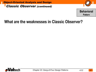 Object-Oriented Analysis and Design
 Classic Observer        (continued)

                                                                Behavioral
                                                                       Pattern


What are the weaknesses in Classic Observer?




                     Chapter 23: Gang-of-Four Design Patterns   v3.2             37
 