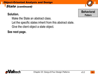 Object-Oriented Analysis and Design
 State    (continued)

                                                                    Behavioral
  Solution.                                                                Pattern
     Make the State an abstract class.
     Let the specific states inherit from this abstract state.
     Give the client object a state object.
  See next page.




                         Chapter 23: Gang-of-Four Design Patterns   v3.2             45
 