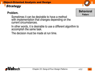 Object-Oriented Analysis and Design
 Strategy

  Problem.                                                           Behavioral
                                                                       Pattern
     Sometimes it can be desirable to have a method
     with implementation that changes depending on the
     current circumstances.
     In other words, it is desirable to use a different algorithm to
     accomplish the same task.
     The decision must be made at run time.




                        Chapter 23: Gang-of-Four Design Patterns   v3.2     48
 