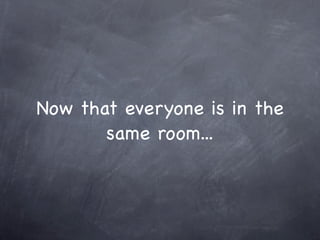 Now that everyone is in the
       same room...
 