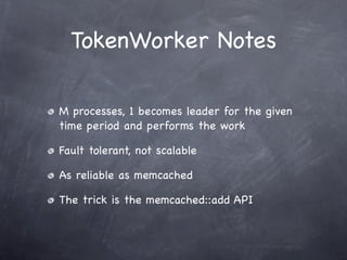 TokenWorker Notes

M processes, 1 becomes leader for the given
time period and performs the work

Fault tolerant, not scalable

As reliable as memcached

The trick is the memcached::add API
 