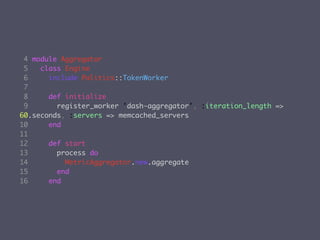 4 module Aggregator
 5   class Engine
 6     include Politics::TokenWorker
 7
 8     def initialize
 9       register_worker 'dash-aggregator', :iteration_length =>
60.seconds, :servers => memcached_servers
10     end
11
12     def start
13       process do
14         MetricAggregator.new.aggregate
15       end
16     end
 