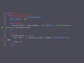 16 module Politics
   17   class QueueWorkerExample
   18     include Politics::StaticQueueWorker
   19     TOTAL_BUCKETS = 20
   20
   21     def initialize
   22       register_worker ‘queue-example', TOTAL_BUCKETS, :iteration_length =>
60, :servers => memcached_servers
   23     end
   24
   25     def start
   26       process_bucket do |bucket|
   27         puts "PID #{$$} processing bucket #{bucket}/#{TOTAL_BUCKETS} at
#{Time.now}..."
   28         sleep 1.5
   29       end
   30     end
 