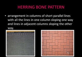 HERRING BONE PATTERN
• arrangement in columns of short parallel lines
with all the lines in one column sloping one way
and lines in adjacent columns sloping the other
way.
 