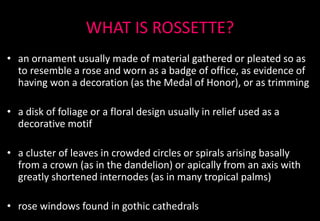 WHAT IS ROSSETTE?
• an ornament usually made of material gathered or pleated so as
to resemble a rose and worn as a badge of office, as evidence of
having won a decoration (as the Medal of Honor), or as trimming
• a disk of foliage or a floral design usually in relief used as a
decorative motif
• a cluster of leaves in crowded circles or spirals arising basally
from a crown (as in the dandelion) or apically from an axis with
greatly shortened internodes (as in many tropical palms)
• rose windows found in gothic cathedrals
 