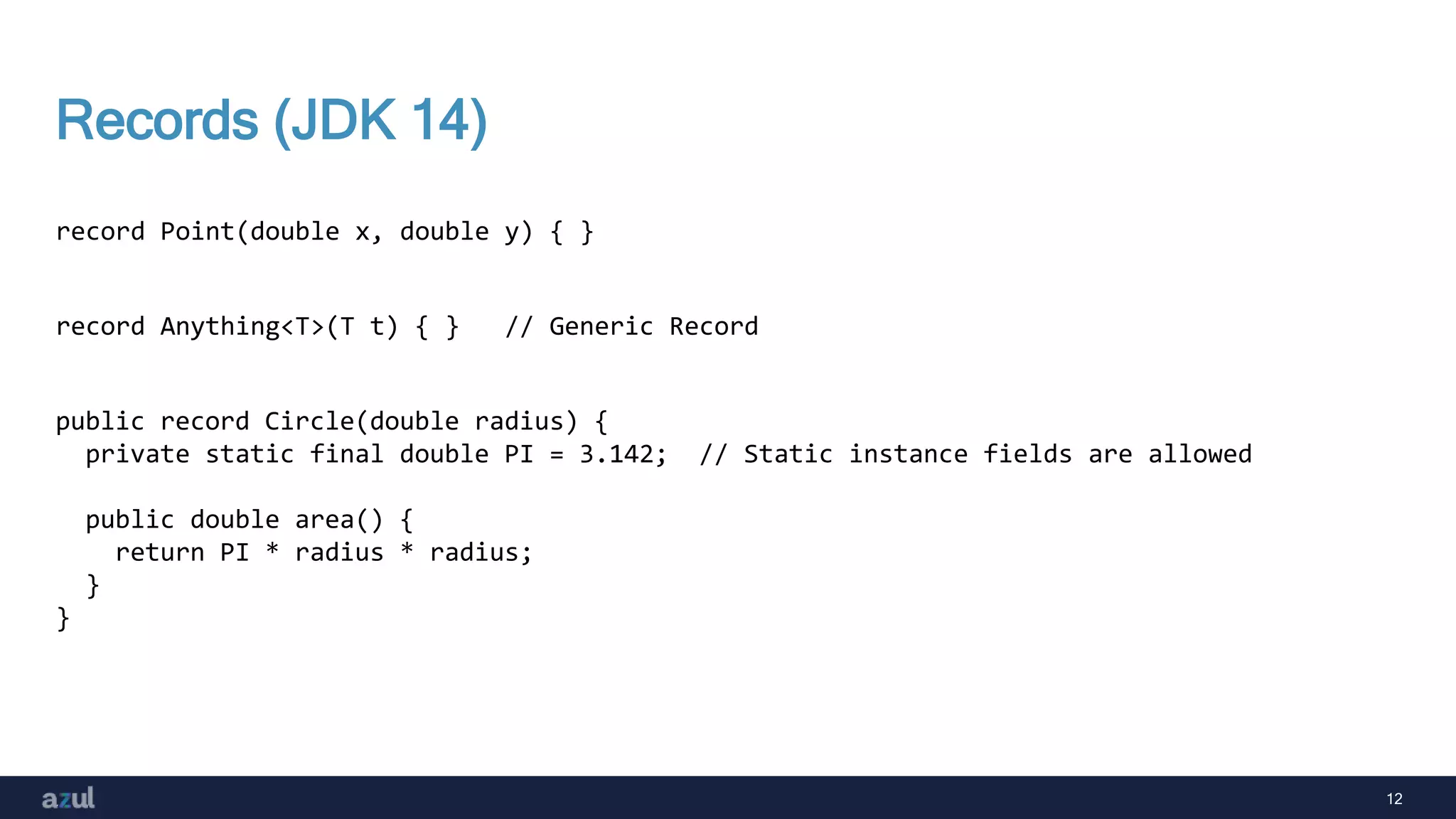 12
Records (JDK 14)
record Point(double x, double y) { }
record Anything<T>(T t) { } // Generic Record
public record Circle(double radius) {
private static final double PI = 3.142; // Static instance fields are allowed
public double area() {
return PI * radius * radius;
}
}
 