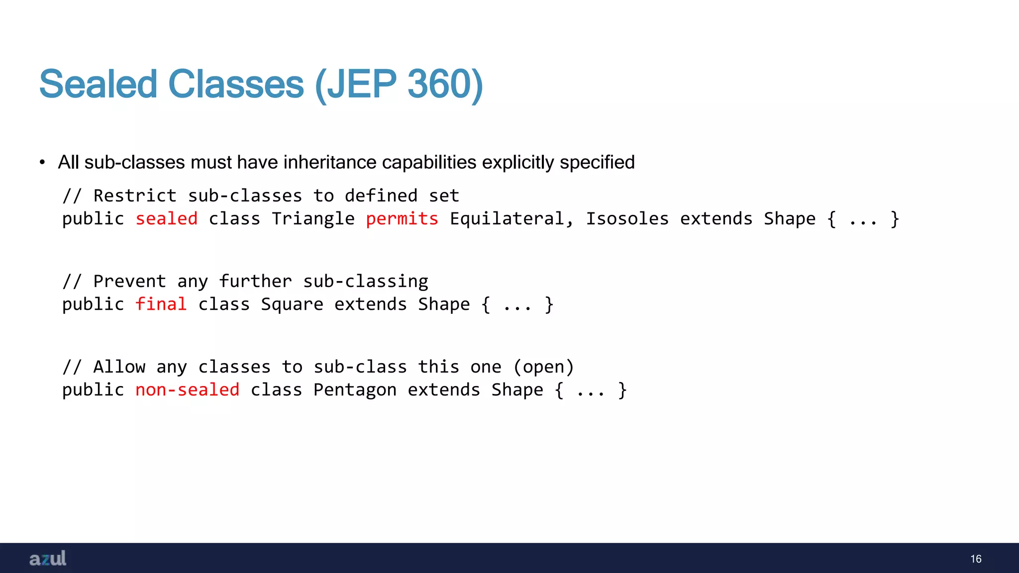 16
Sealed Classes (JEP 360)
• All sub-classes must have inheritance capabilities explicitly specified
// Restrict sub-classes to defined set
public sealed class Triangle permits Equilateral, Isosoles extends Shape { ... }
// Prevent any further sub-classing
public final class Square extends Shape { ... }
// Allow any classes to sub-class this one (open)
public non-sealed class Pentagon extends Shape { ... }
 
