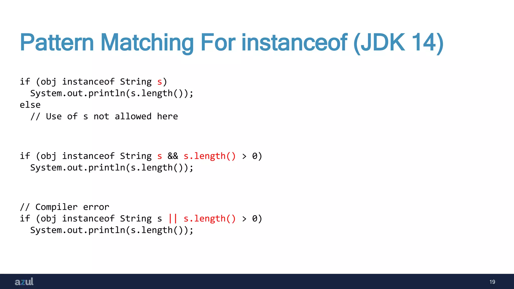 19
Pattern Matching For instanceof (JDK 14)
if (obj instanceof String s)
System.out.println(s.length());
else
// Use of s not allowed here
if (obj instanceof String s && s.length() > 0)
System.out.println(s.length());
// Compiler error
if (obj instanceof String s || s.length() > 0)
System.out.println(s.length());
 