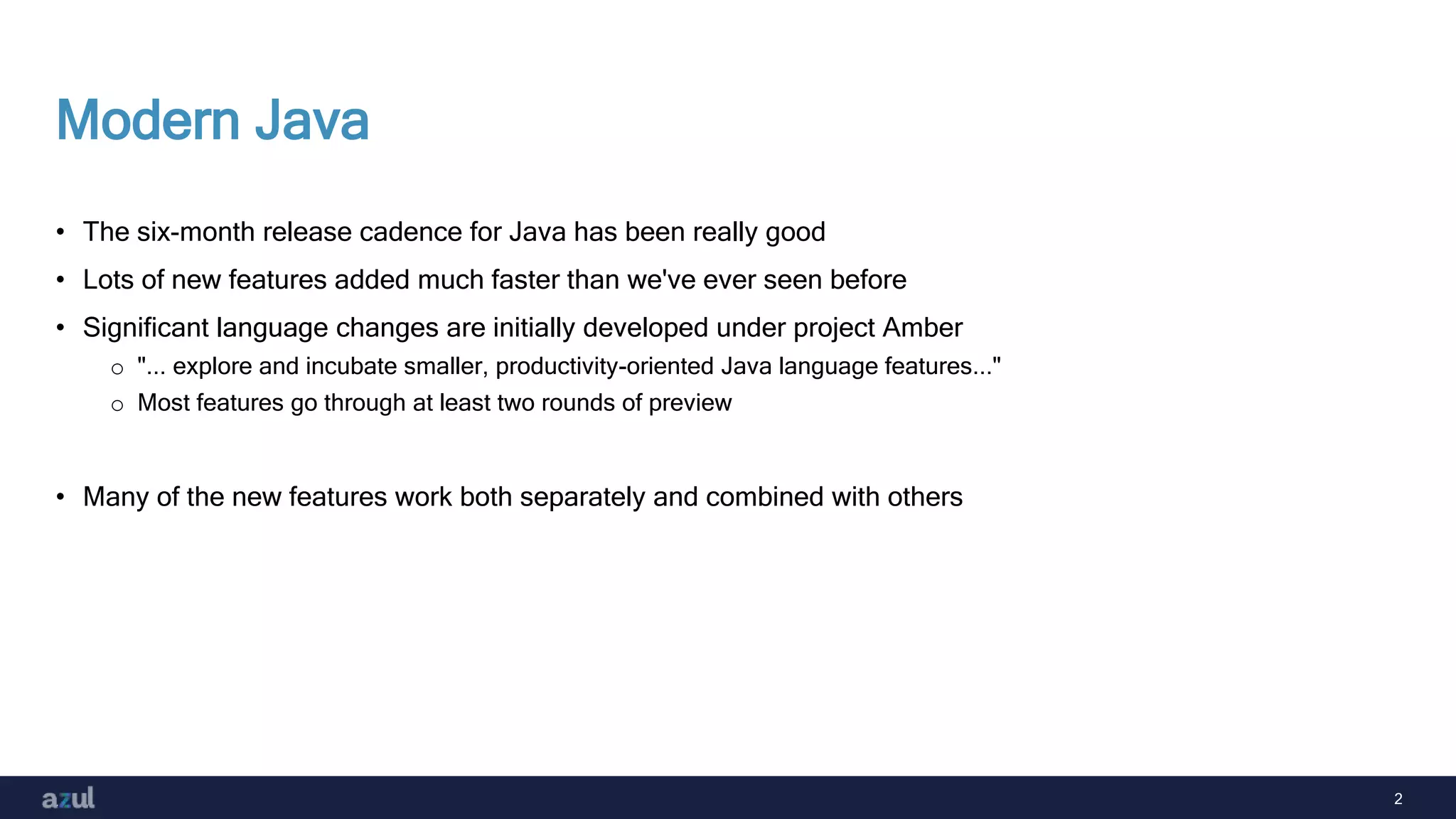 2
Modern Java
• The six-month release cadence for Java has been really good
• Lots of new features added much faster than we've ever seen before
• Significant language changes are initially developed under project Amber
o "... explore and incubate smaller, productivity-oriented Java language features..."
o Most features go through at least two rounds of preview
• Many of the new features work both separately and combined with others
 