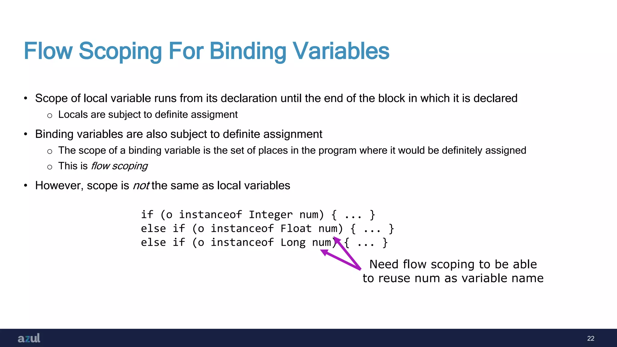 22
Flow Scoping For Binding Variables
• Scope of local variable runs from its declaration until the end of the block in which it is declared
o Locals are subject to definite assigment
• Binding variables are also subject to definite assignment
o The scope of a binding variable is the set of places in the program where it would be definitely assigned
o This is flow scoping
• However, scope is not the same as local variables
if (o instanceof Integer num) { ... }
else if (o instanceof Float num) { ... }
else if (o instanceof Long num) { ... }
Need flow scoping to be able
to reuse num as variable name
 