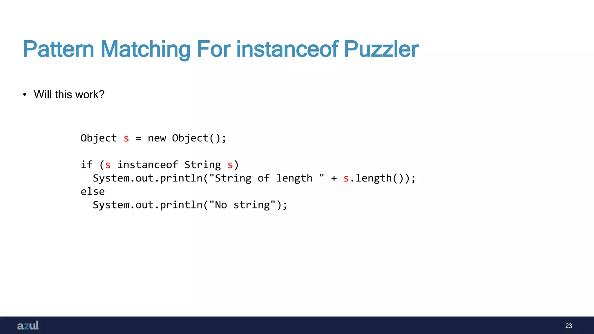23
Pattern Matching For instanceof Puzzler
• Will this work?
Object s = new Object();
if (s instanceof String s)
System.out.println("String of length " + s.length());
else
System.out.println("No string");
 