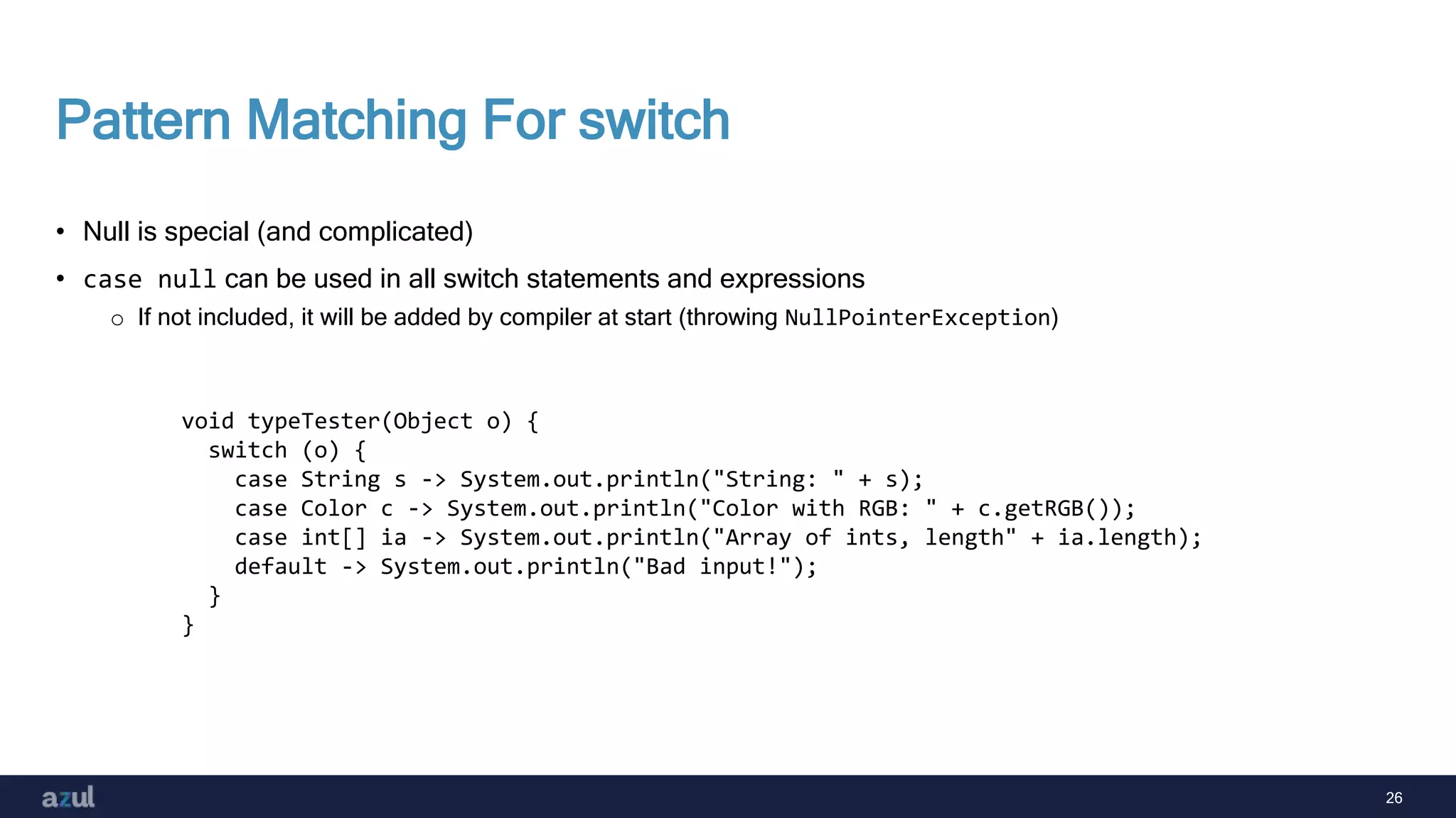 26
Pattern Matching For switch
• Null is special (and complicated)
• case null can be used in all switch statements and expressions
o If not included, it will be added by compiler at start (throwing NullPointerException)
void typeTester(Object o) {
switch (o) {
case String s -> System.out.println("String: " + s);
case Color c -> System.out.println("Color with RGB: " + c.getRGB());
case int[] ia -> System.out.println("Array of ints, length" + ia.length);
default -> System.out.println("Bad input!");
}
}
 