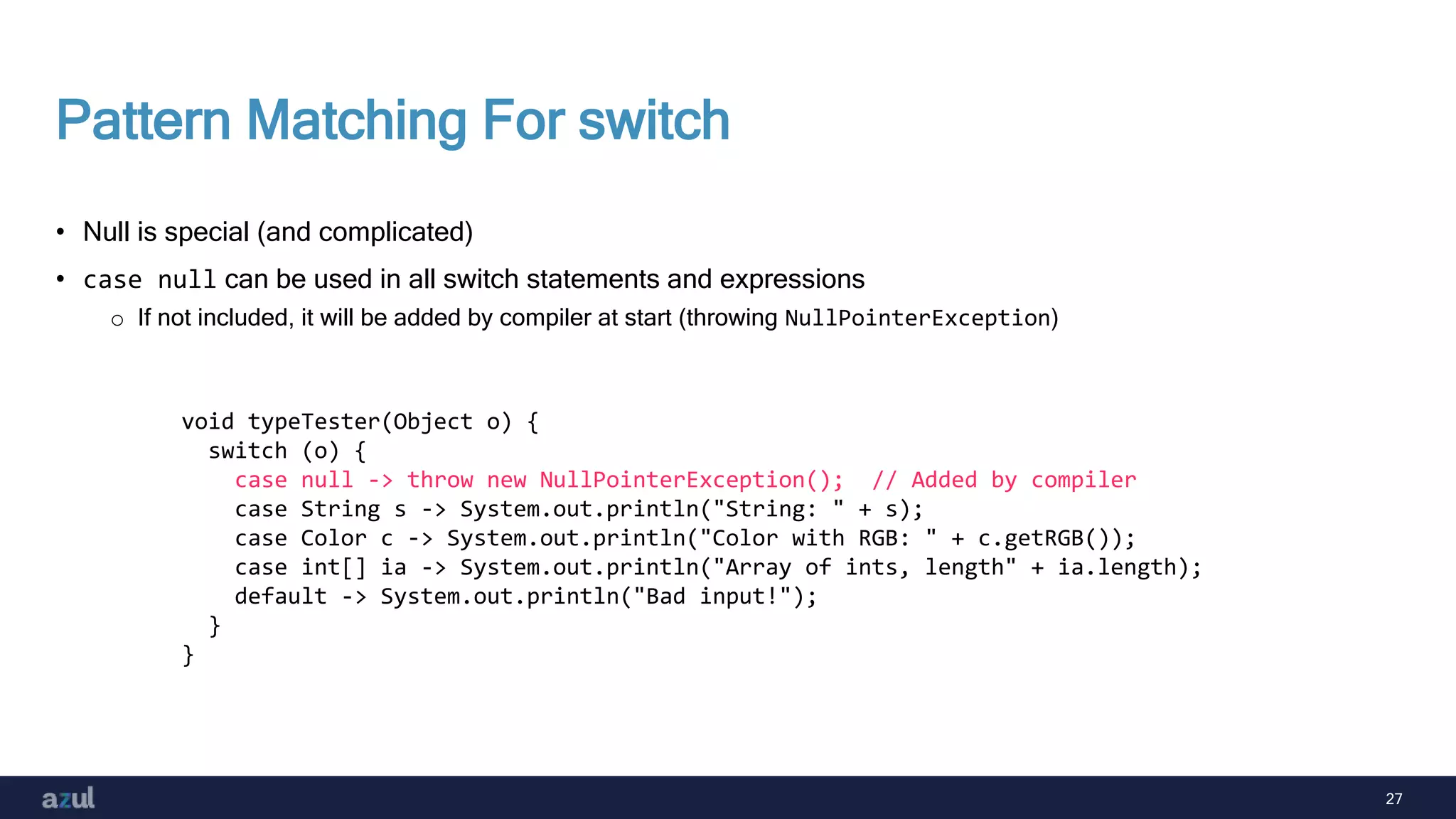 27
Pattern Matching For switch
• Null is special (and complicated)
• case null can be used in all switch statements and expressions
o If not included, it will be added by compiler at start (throwing NullPointerException)
void typeTester(Object o) {
switch (o) {
case null -> throw new NullPointerException(); // Added by compiler
case String s -> System.out.println("String: " + s);
case Color c -> System.out.println("Color with RGB: " + c.getRGB());
case int[] ia -> System.out.println("Array of ints, length" + ia.length);
default -> System.out.println("Bad input!");
}
}
 