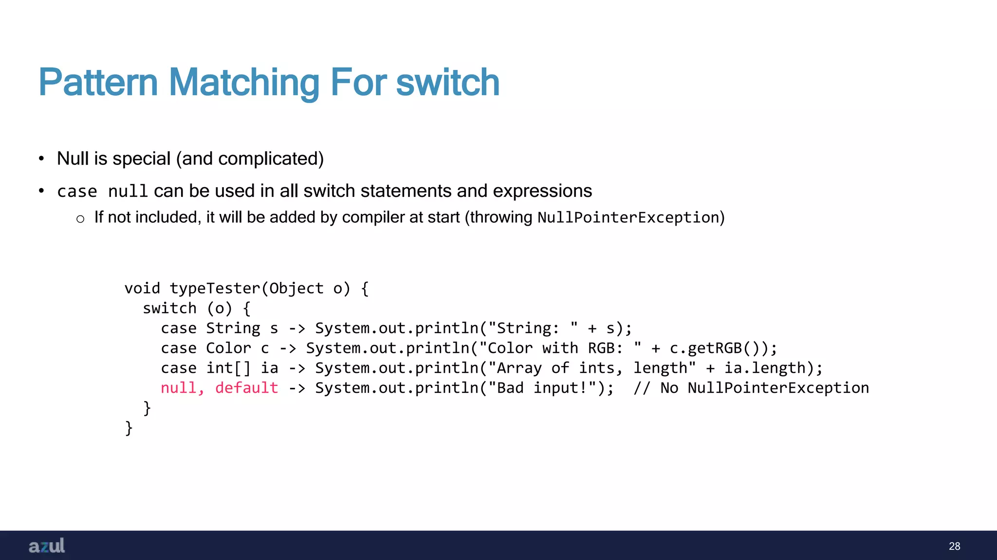 28
Pattern Matching For switch
• Null is special (and complicated)
• case null can be used in all switch statements and expressions
o If not included, it will be added by compiler at start (throwing NullPointerException)
void typeTester(Object o) {
switch (o) {
case String s -> System.out.println("String: " + s);
case Color c -> System.out.println("Color with RGB: " + c.getRGB());
case int[] ia -> System.out.println("Array of ints, length" + ia.length);
null, default -> System.out.println("Bad input!"); // No NullPointerException
}
}
 