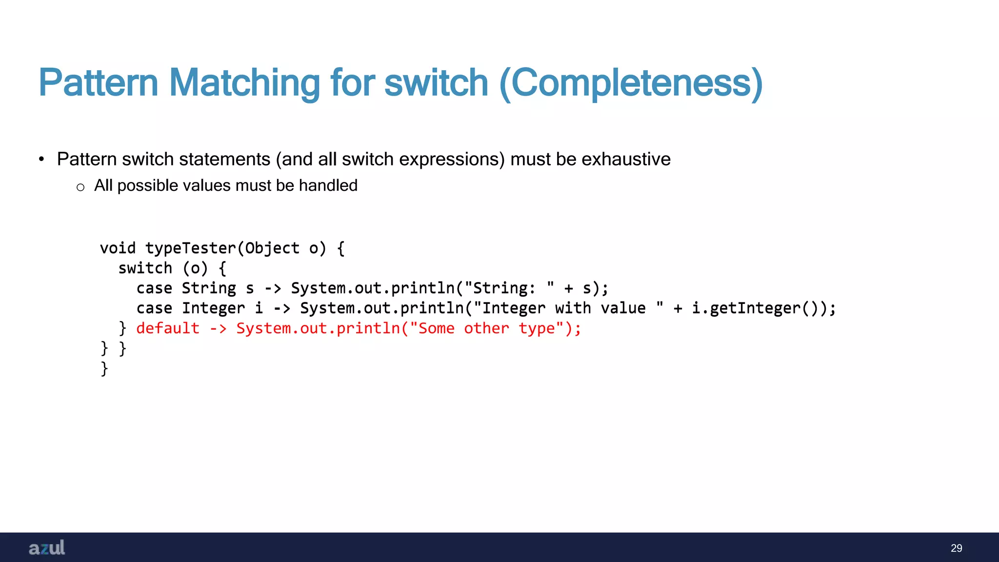 29
Pattern Matching for switch (Completeness)
• Pattern switch statements (and all switch expressions) must be exhaustive
o All possible values must be handled
void typeTester(Object o) {
switch (o) {
case String s -> System.out.println("String: " + s);
case Integer i -> System.out.println("Integer with value " + i.getInteger());
}
}
void typeTester(Object o) {
switch (o) {
case String s -> System.out.println("String: " + s);
case Integer i -> System.out.println("Integer with value " + i.getInteger());
default -> System.out.println("Some other type");
}
}
 