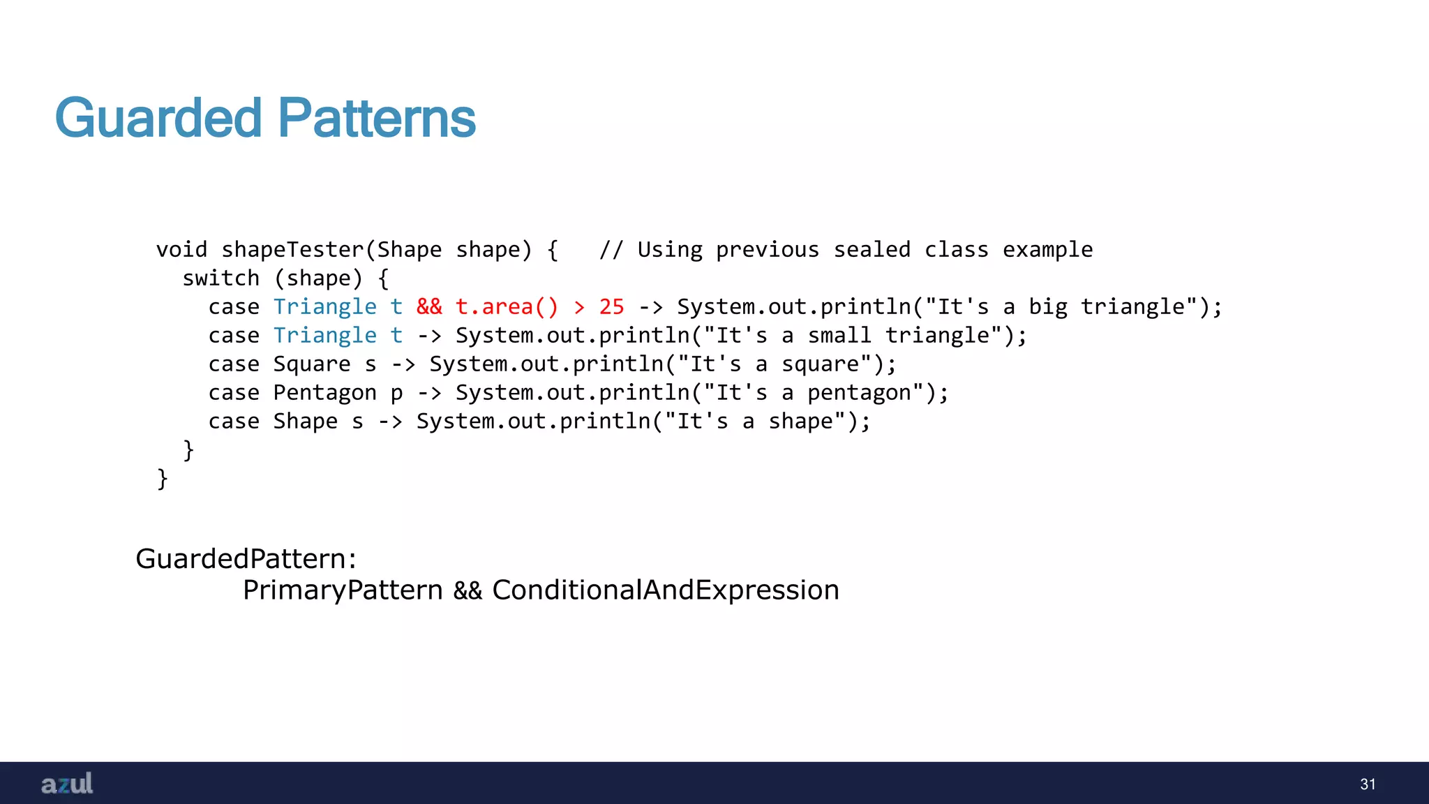 31
Guarded Patterns
void shapeTester(Shape shape) { // Using previous sealed class example
switch (shape) {
case Triangle t && t.area() > 25 -> System.out.println("It's a big triangle");
case Triangle t -> System.out.println("It's a small triangle");
case Square s -> System.out.println("It's a square");
case Pentagon p -> System.out.println("It's a pentagon");
case Shape s -> System.out.println("It's a shape");
}
}
GuardedPattern:
PrimaryPattern && ConditionalAndExpression
 