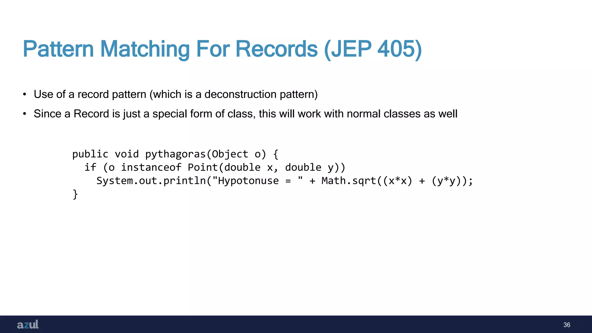 36
Pattern Matching For Records (JEP 405)
• Use of a record pattern (which is a deconstruction pattern)
• Since a Record is just a special form of class, this will work with normal classes as well
public void pythagoras(Object o) {
if (o instanceof Point(double x, double y))
System.out.println("Hypotonuse = " + Math.sqrt((x*x) + (y*y));
}
 