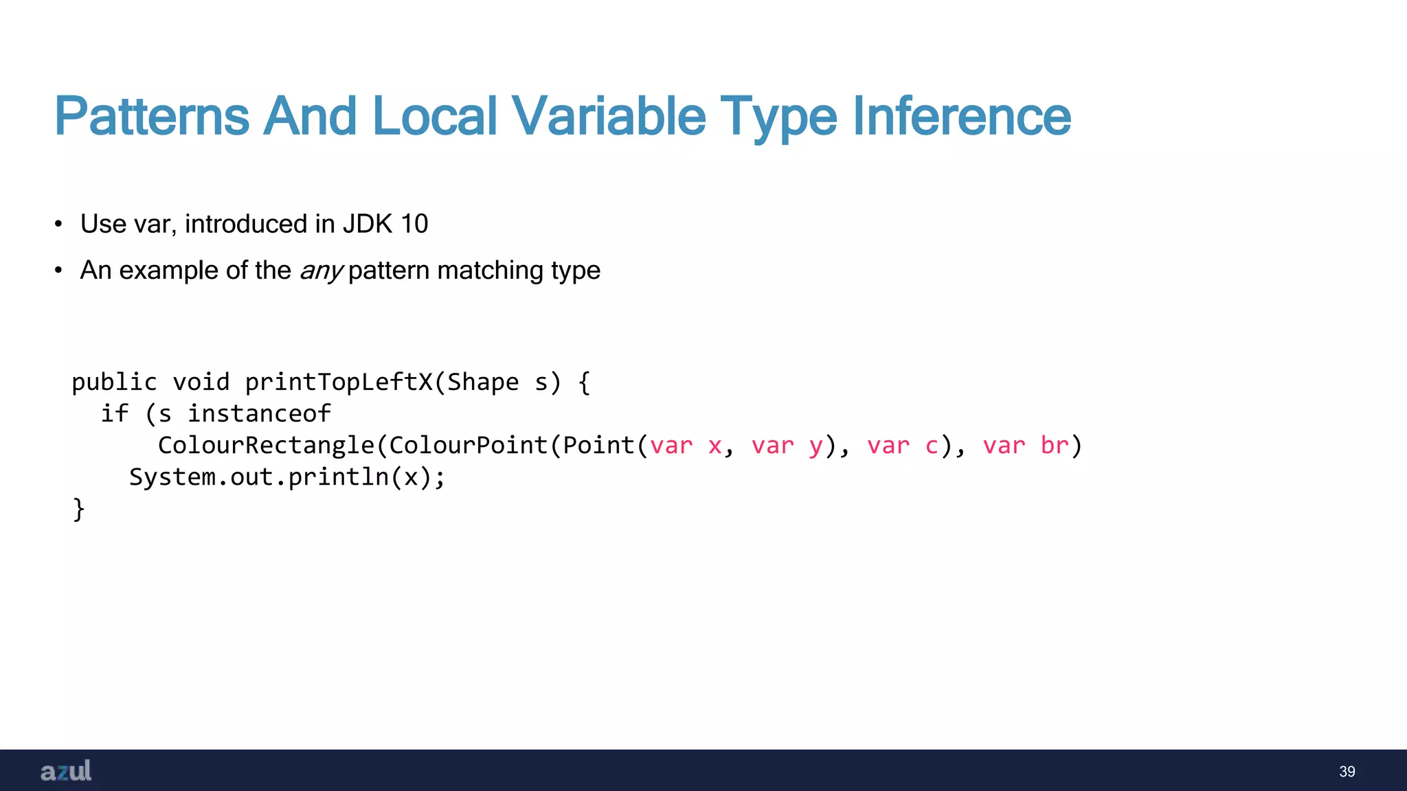 39
Patterns And Local Variable Type Inference
• Use var, introduced in JDK 10
• An example of the any pattern matching type
public void printTopLeftX(Shape s) {
if (s instanceof
ColourRectangle(ColourPoint(Point(var x, var y), var c), var br)
System.out.println(x);
}
 