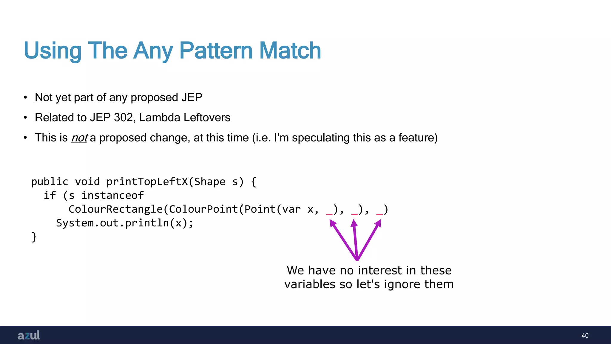40
Using The Any Pattern Match
• Not yet part of any proposed JEP
• Related to JEP 302, Lambda Leftovers
• This is not a proposed change, at this time (i.e. I'm speculating this as a feature)
public void printTopLeftX(Shape s) {
if (s instanceof
ColourRectangle(ColourPoint(Point(var x, _), _), _)
System.out.println(x);
}
We have no interest in these
variables so let's ignore them
 