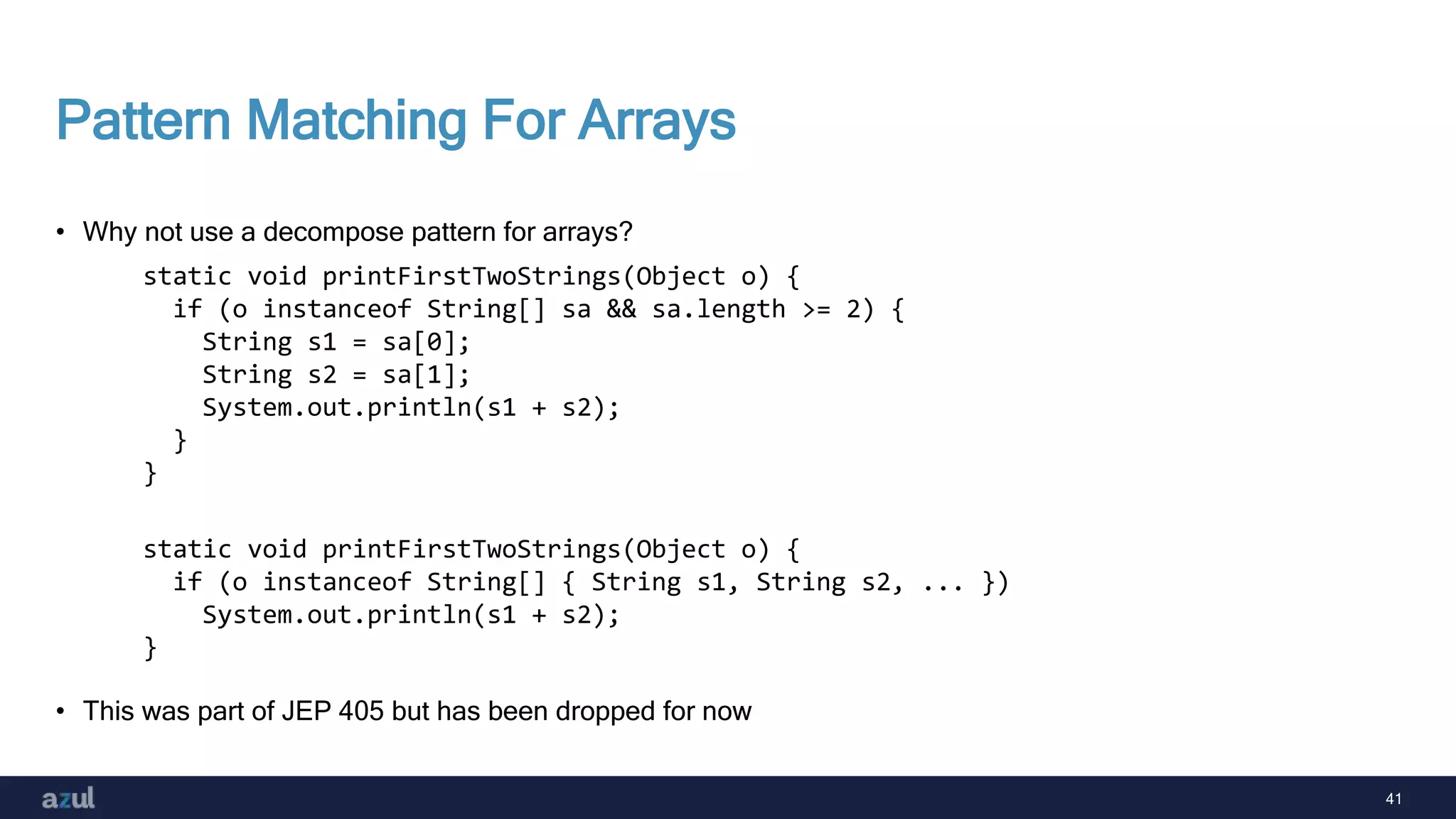 41
Pattern Matching For Arrays
• Why not use a decompose pattern for arrays?
• This was part of JEP 405 but has been dropped for now
static void printFirstTwoStrings(Object o) {
if (o instanceof String[] sa && sa.length >= 2) {
String s1 = sa[0];
String s2 = sa[1];
System.out.println(s1 + s2);
}
}
static void printFirstTwoStrings(Object o) {
if (o instanceof String[] { String s1, String s2, ... })
System.out.println(s1 + s2);
}
 