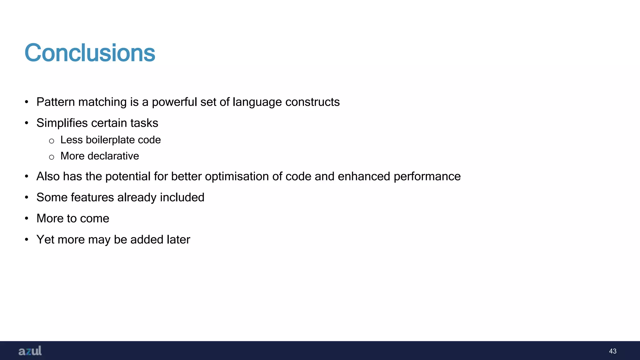 43
Conclusions
• Pattern matching is a powerful set of language constructs
• Simplifies certain tasks
o Less boilerplate code
o More declarative
• Also has the potential for better optimisation of code and enhanced performance
• Some features already included
• More to come
• Yet more may be added later
 