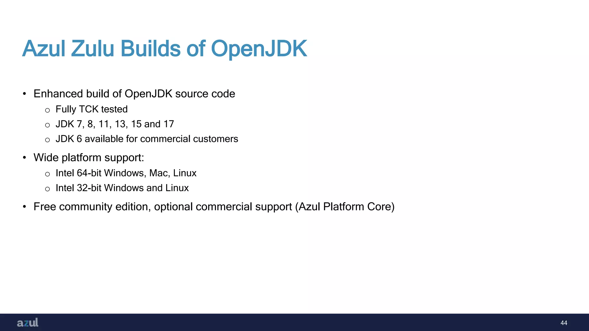 44
Azul Zulu Builds of OpenJDK
• Enhanced build of OpenJDK source code
o Fully TCK tested
o JDK 7, 8, 11, 13, 15 and 17
o JDK 6 available for commercial customers
• Wide platform support:
o Intel 64-bit Windows, Mac, Linux
o Intel 32-bit Windows and Linux
• Free community edition, optional commercial support (Azul Platform Core)
 