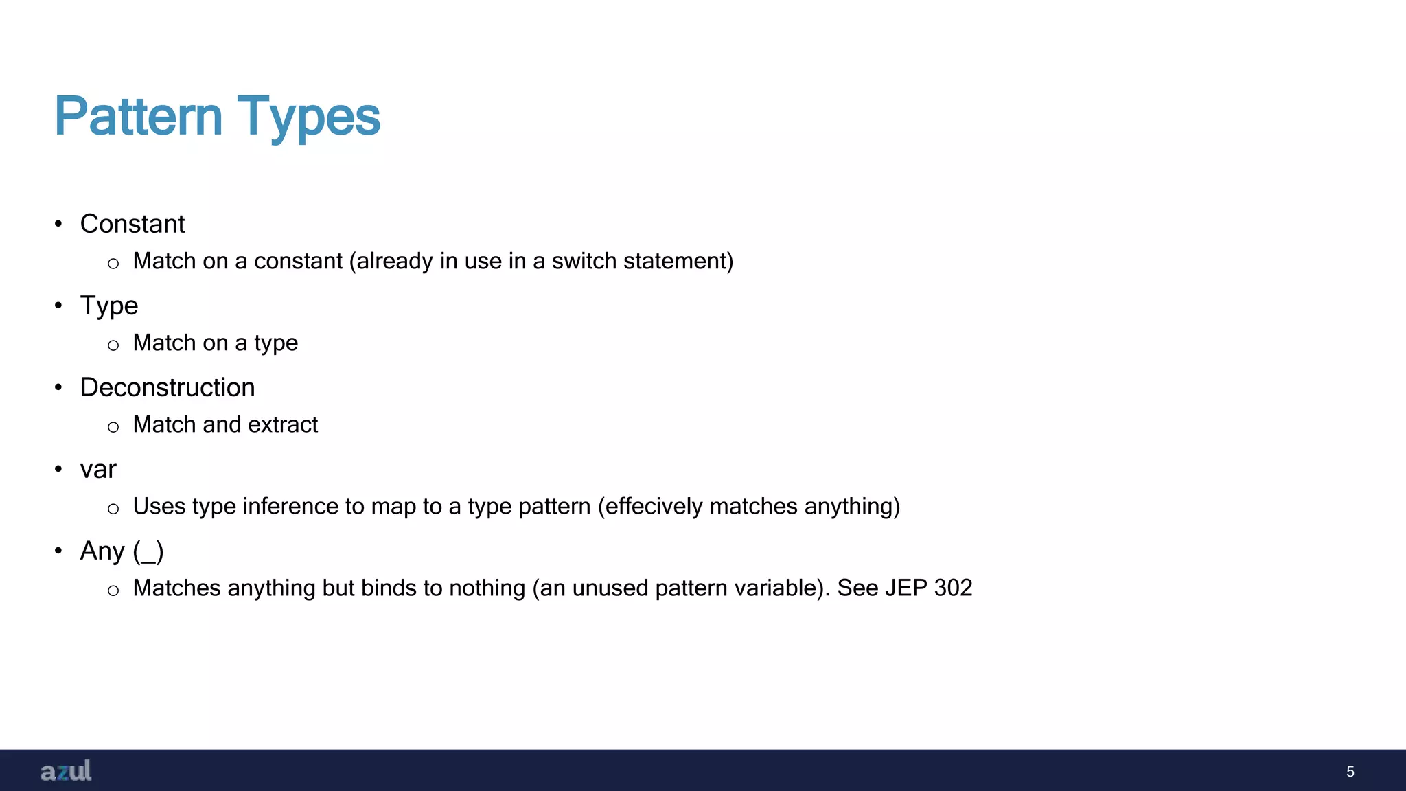 5
Pattern Types
• Constant
o Match on a constant (already in use in a switch statement)
• Type
o Match on a type
• Deconstruction
o Match and extract
• var
o Uses type inference to map to a type pattern (effecively matches anything)
• Any (_)
o Matches anything but binds to nothing (an unused pattern variable). See JEP 302
 