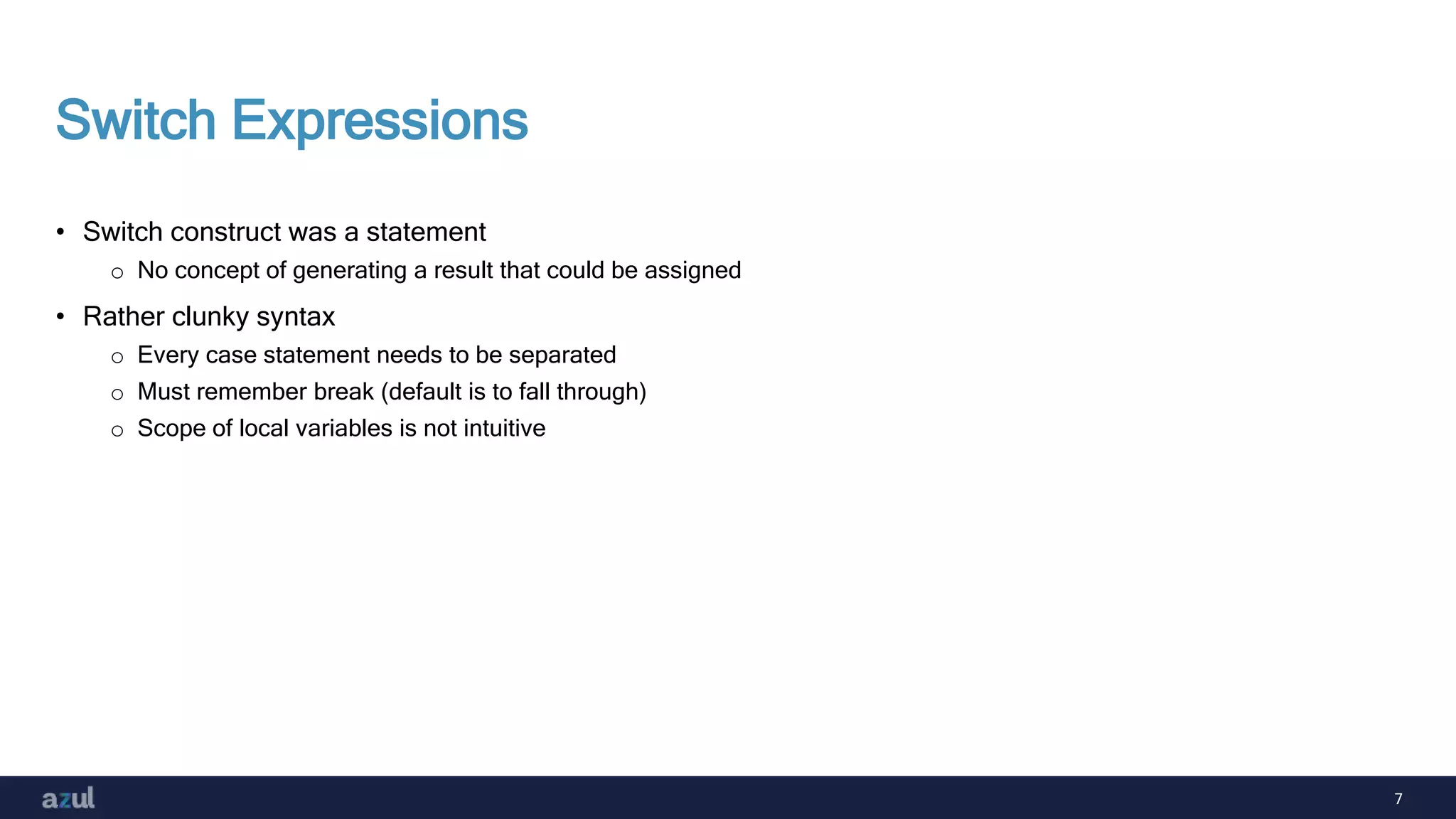 7
Switch Expressions
• Switch construct was a statement
o No concept of generating a result that could be assigned
• Rather clunky syntax
o Every case statement needs to be separated
o Must remember break (default is to fall through)
o Scope of local variables is not intuitive
 