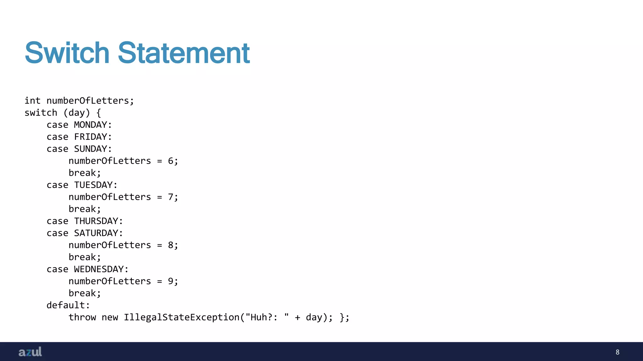 8
Switch Statement
int numberOfLetters;
switch (day) {
case MONDAY:
case FRIDAY:
case SUNDAY:
numberOfLetters = 6;
break;
case TUESDAY:
numberOfLetters = 7;
break;
case THURSDAY:
case SATURDAY:
numberOfLetters = 8;
break;
case WEDNESDAY:
numberOfLetters = 9;
break;
default:
throw new IllegalStateException("Huh?: " + day); };
 
