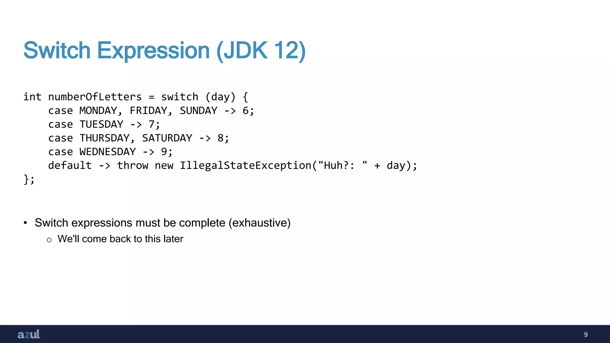 9
Switch Expression (JDK 12)
• Switch expressions must be complete (exhaustive)
o We'll come back to this later
int numberOfLetters = switch (day) {
case MONDAY, FRIDAY, SUNDAY -> 6;
case TUESDAY -> 7;
case THURSDAY, SATURDAY -> 8;
case WEDNESDAY -> 9;
default -> throw new IllegalStateException("Huh?: " + day);
};
 