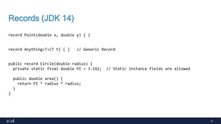 12
Records (JDK 14)
record Point(double x, double y) { }
record Anything<T>(T t) { } // Generic Record
public record Circle(double radius) {
private static final double PI = 3.142; // Static instance fields are allowed
public double area() {
return PI * radius * radius;
}
}
 