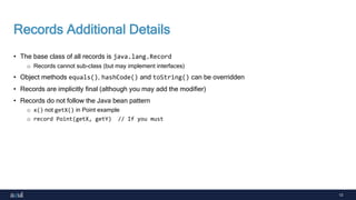 13
Records Additional Details
• The base class of all records is java.lang.Record
o Records cannot sub-class (but may implement interfaces)
• Object methods equals(), hashCode() and toString() can be overridden
• Records are implicitly final (although you may add the modifier)
• Records do not follow the Java bean pattern
o x() not getX() in Point example
o record Point(getX, getY) // If you must
 