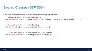 16
Sealed Classes (JEP 360)
• All sub-classes must have inheritance capabilities explicitly specified
// Restrict sub-classes to defined set
public sealed class Triangle permits Equilateral, Isosoles extends Shape { ... }
// Prevent any further sub-classing
public final class Square extends Shape { ... }
// Allow any classes to sub-class this one (open)
public non-sealed class Pentagon extends Shape { ... }
 