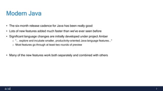 2
Modern Java
• The six-month release cadence for Java has been really good
• Lots of new features added much faster than we've ever seen before
• Significant language changes are initially developed under project Amber
o "... explore and incubate smaller, productivity-oriented Java language features..."
o Most features go through at least two rounds of preview
• Many of the new features work both separately and combined with others
 