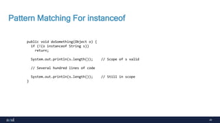 20
Pattern Matching For instanceof
public void doSomething(Object o) {
if (!(o instanceof String s))
return;
System.out.println(s.length()); // Scope of s valid
// Several hundred lines of code
System.out.println(s.length()); // Still in scope
}
 