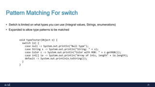 25
Pattern Matching For switch
• Switch is limited on what types you can use (Integral values, Strings, enumerations)
• Expanded to allow type patterns to be matched
void typeTester(Object o) {
switch (o) {
case null -> System.out.println("Null type");
case String s -> System.out.println("String: " + s);
case Color c -> System.out.println("Color with RGB: " + c.getRGB());
case int[] ia -> System.out.println("Array of ints, length" + ia.length);
default -> System.out.println(o.toString());
}
}
 